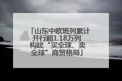 山东中欧班列累计开行超1.18万列 构建“买全球、卖全球”商贸格局