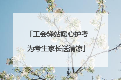 工会驿站暖心护考 为考生家长送清凉