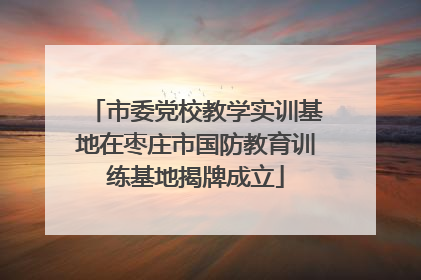 市委党校教学实训基地在枣庄市国防教育训练基地揭牌成立