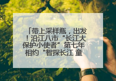 带上采样瓶，出发！沿江八市“长江大保护小使者”第七年相约“智探长江 童心护绿 ”