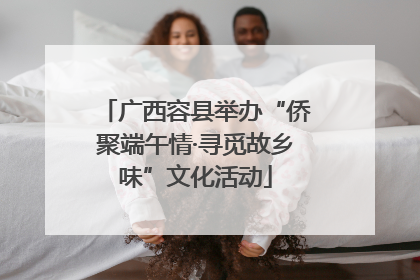 广西容县举办“侨聚端午情·寻觅故乡味”文化活动