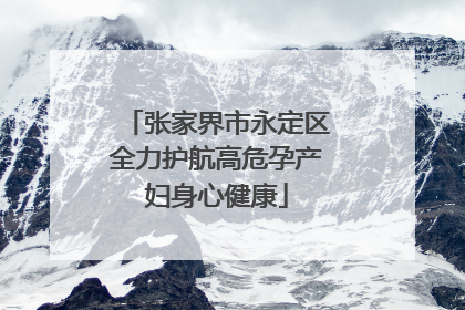 张家界市永定区全力护航高危孕产妇身心健康