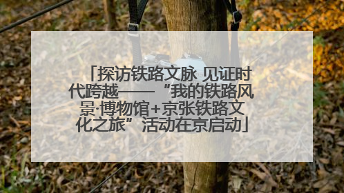 探访铁路文脉 见证时代跨越——“我的铁路风景·博物馆+京张铁路文化之旅”活动在京启动