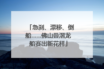 急刹、漂移、倒船……佛山叠滘龙船赛出新花样