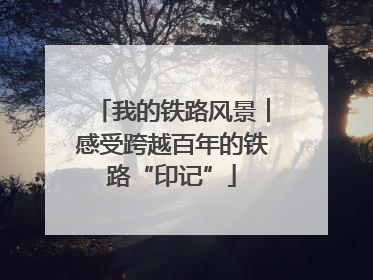 我的铁路风景︱感受跨越百年的铁路“印记”