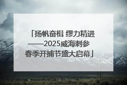 扬帆奋楫 缪力精进——2025威海刺参春季开捕节盛大启幕