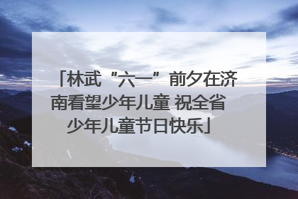 林武“六一”前夕在济南看望少年儿童 祝全省少年儿童节日快乐