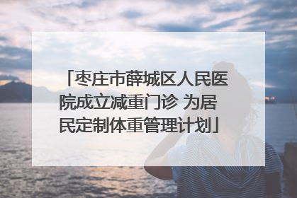 枣庄市薛城区人民医院成立减重门诊 为居民定制体重管理计划