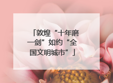 敦煌“十年磨一剑”如约“全国文明城市”