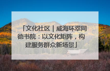 文化社区｜威海环翠同德书院：以文化矩阵，构建服务群众新场景