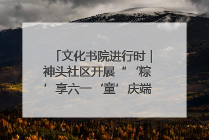 文化书院进行时｜神头社区开展“‘粽’享六一‘童’庆端午”主题系列活动