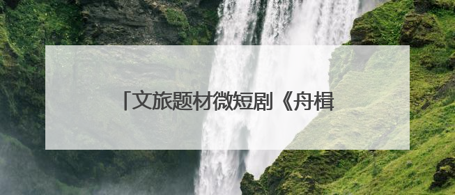 文旅题材微短剧《舟楫千里号歌来》《祈安澜》接连上线，“短剧游北京”开启大运河文化之旅