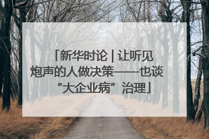 新华时论 | 让听见炮声的人做决策——也谈“大企业病”治理
