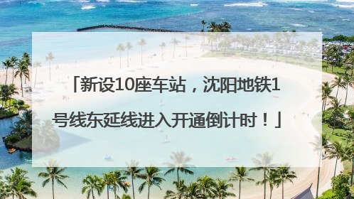 新设10座车站，沈阳地铁1号线东延线进入开通倒计时！