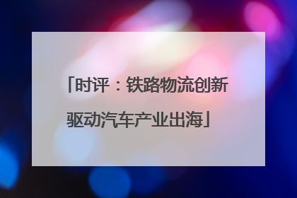 时评：铁路物流创新驱动汽车产业出海