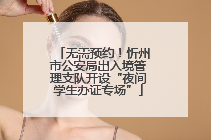 无需预约！忻州市公安局出入境管理支队开设“夜间学生办证专场”