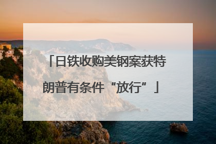 日铁收购美钢案获特朗普有条件“放行”