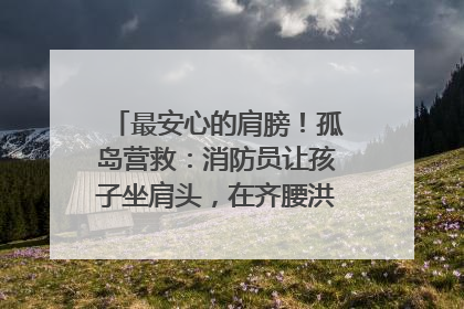 最安心的肩膀！孤岛营救：消防员让孩子坐肩头，在齐腰洪水里稳如泰山