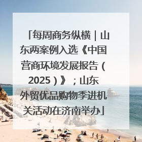 每周商务纵横｜山东两案例入选《中国营商环境发展报告（2025）》；山东外贸优品购物季进机关活动在济南举办