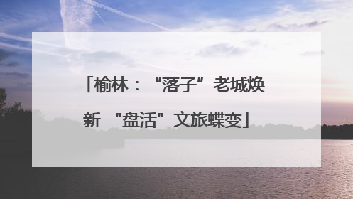 榆林：“落子”老城焕新 “盘活”文旅蝶变