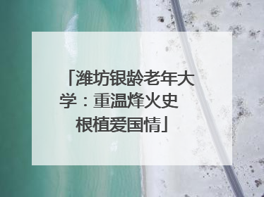 潍坊银龄老年大学：重温烽火史 根植爱国情