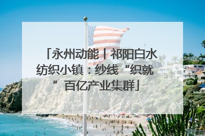 永州动能丨祁阳白水纺织小镇：纱线“织就”百亿产业集群