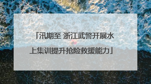 汛期至 浙江武警开展水上集训提升抢险救援能力
