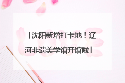 沈阳新增打卡地！辽河非遗美学馆开馆啦