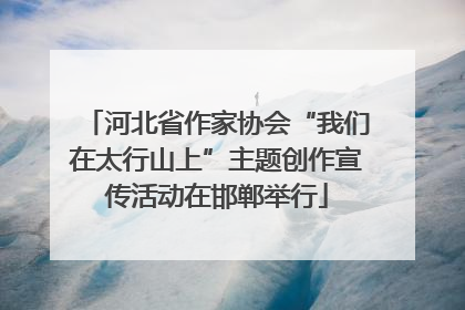 河北省作家协会“我们在太行山上”主题创作宣传活动在邯郸举行
