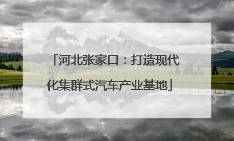 河北张家口：打造现代化集群式汽车产业基地