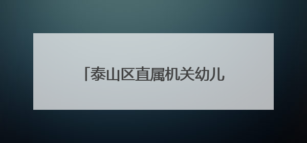 泰山区直属机关幼儿园：欢乐六一迎端午，泰山文化润童心