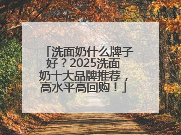 洗面奶什么牌子好？2025洗面奶十大品牌推荐，高水平高回购！