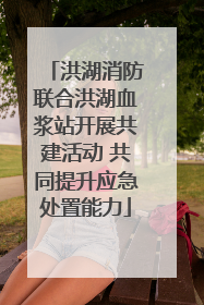 洪湖消防联合洪湖血浆站开展共建活动 共同提升应急处置能力
