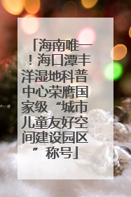 海南唯一！海口潭丰洋湿地科普中心荣膺国家级“城市儿童友好空间建设园区”称号