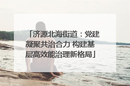 济源北海街道：党建凝聚共治合力 构建基层高效能治理新格局