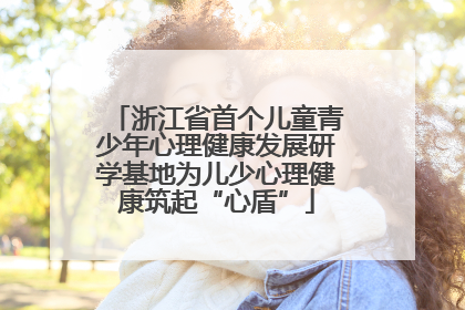 浙江省首个儿童青少年心理健康发展研学基地为儿少心理健康筑起“心盾”