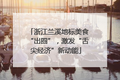 浙江兰溪地标美食“出圈”，激发“舌尖经济”新动能