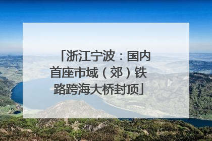 浙江宁波：国内首座市域（郊）铁路跨海大桥封顶