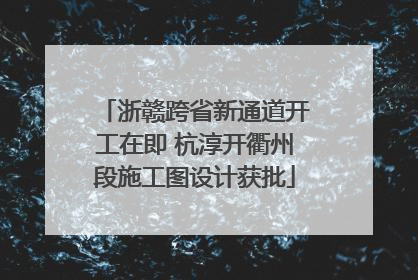 浙赣跨省新通道开工在即 杭淳开衢州段施工图设计获批