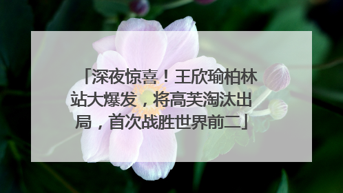 深夜惊喜！王欣瑜柏林站大爆发，将高芙淘汰出局，首次战胜世界前二