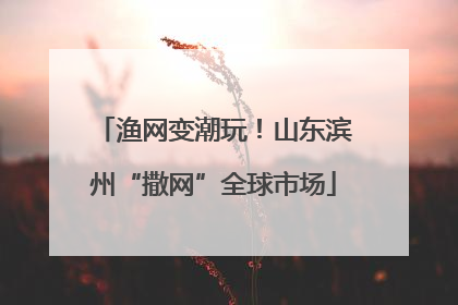渔网变潮玩！山东滨州“撒网”全球市场