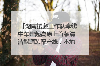 湖南援藏工作队牵线中车建起高原上首条清洁能源装配产线，本地大学生成车间检验员