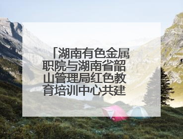 湖南有色金属职院与湖南省韶山管理局红色教育培训中心共建“大思政课”实践教学基地