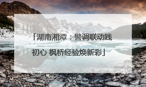 湖南湘潭：警调联动践初心 枫桥经验焕新彩