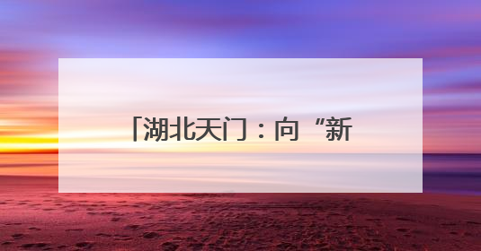 湖北天门：向“新”突围 书写宜居宜业宜游幸福答卷