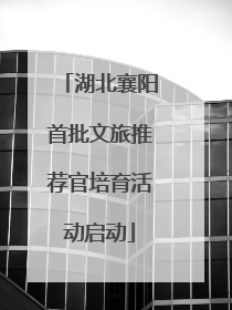 湖北襄阳首批文旅推荐官培育活动启动