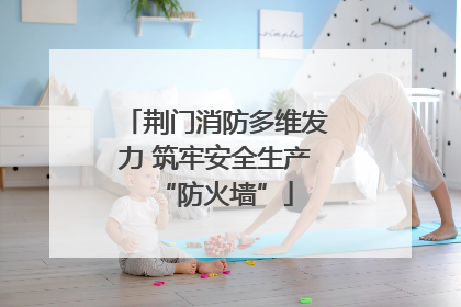 荆门消防多维发力 筑牢安全生产“防火墙”