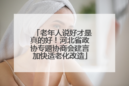 老年人说好才是真的好！河北省政协专题协商会建言加快适老化改造
