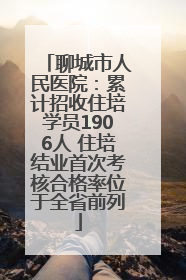 聊城市人民医院：累计招收住培学员1906人 住培结业首次考核合格率位于全省前列