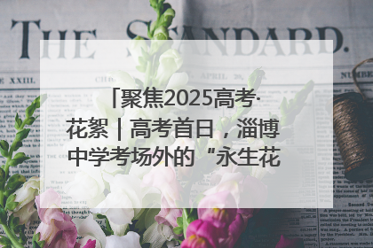 聚焦2025高考·花絮｜高考首日，淄博中学考场外的“永生花”传递温暖与祝福